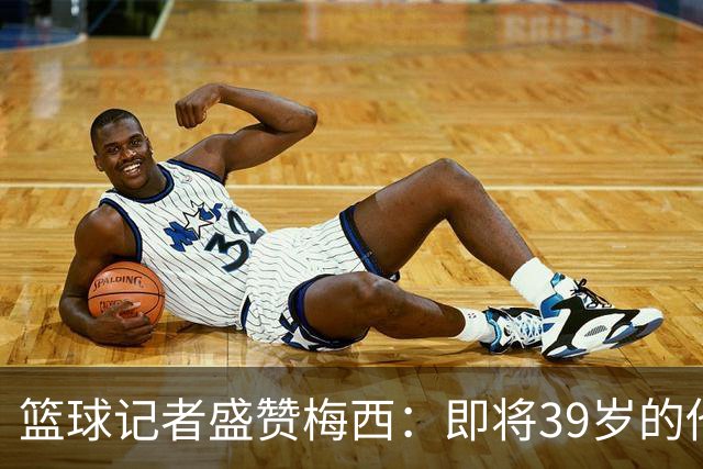 篮球记者盛赞梅西：即将39岁的他依旧无与伦比 梅西之后再无梅西